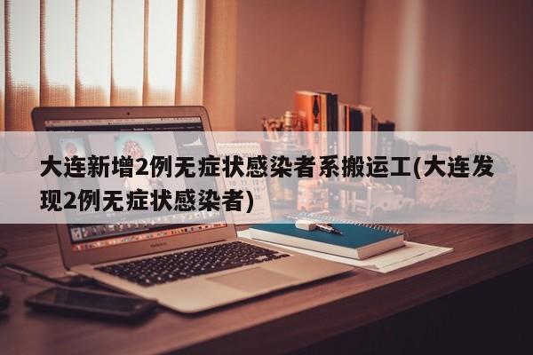 大连新增2例无症状感染者系搬运工(大连发现2例无症状感染者)
