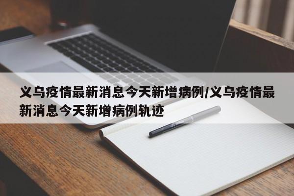 义乌疫情最新消息今天新增病例/义乌疫情最新消息今天新增病例轨迹