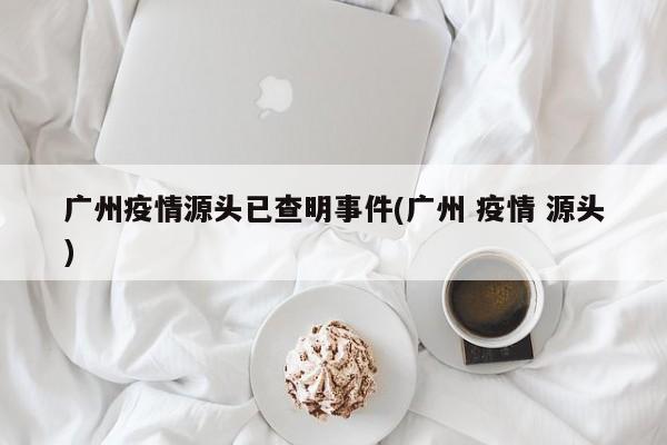 广州疫情源头已查明事件(广州 疫情 源头)