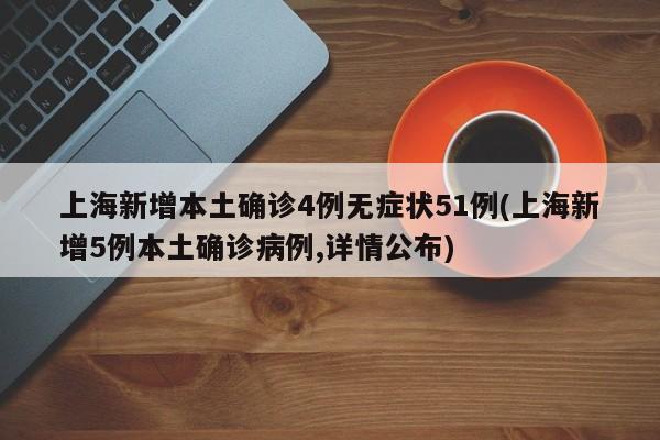上海新增本土确诊4例无症状51例(上海新增5例本土确诊病例,详情公布)