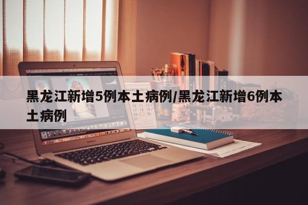 黑龙江新增5例本土病例/黑龙江新增6例本土病例