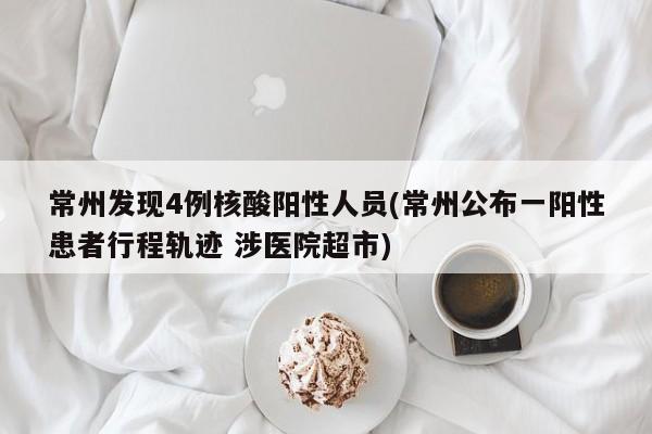 常州发现4例核酸阳性人员(常州公布一阳性患者行程轨迹 涉医院超市)