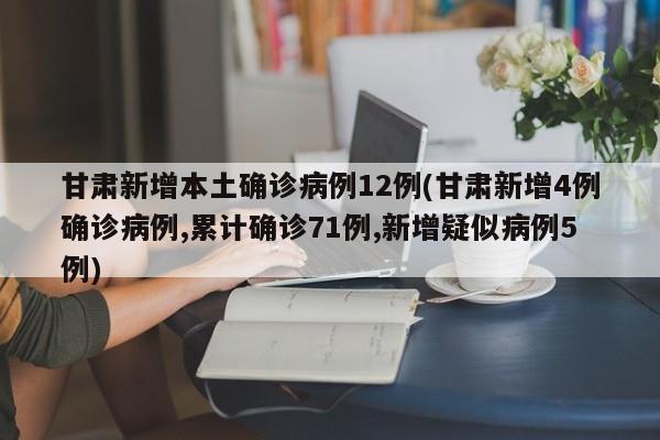 甘肃新增本土确诊病例12例(甘肃新增4例确诊病例,累计确诊71例,新增疑似病例5例)