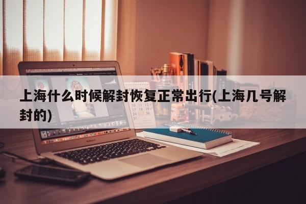 上海什么时候解封恢复正常出行(上海几号解封的)