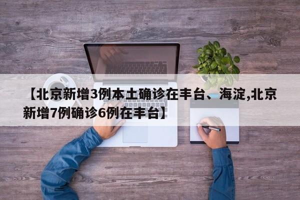 【北京新增3例本土确诊在丰台、海淀,北京新增7例确诊6例在丰台】