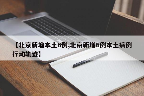 【北京新增本土6例,北京新增6例本土病例行动轨迹】