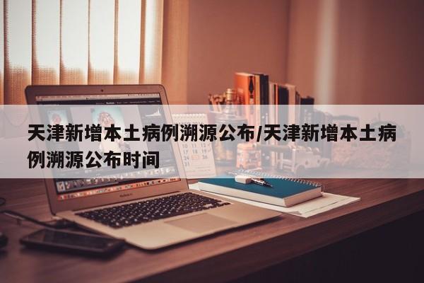天津新增本土病例溯源公布/天津新增本土病例溯源公布时间