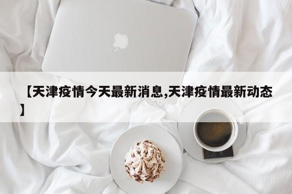 【天津疫情今天最新消息,天津疫情最新动态】
