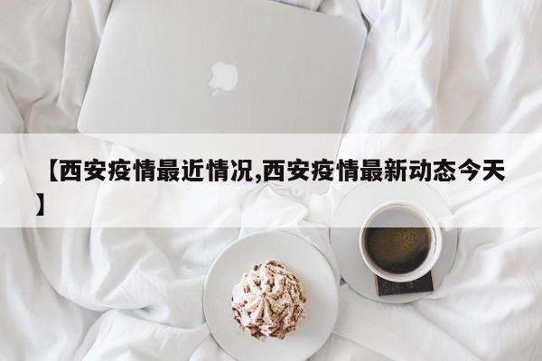 【西安疫情最近情况,西安疫情最新动态今天】