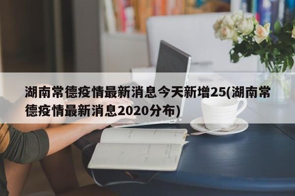 湖南常德疫情最新消息今天新增25(湖南常德疫情最新消息2020分布)