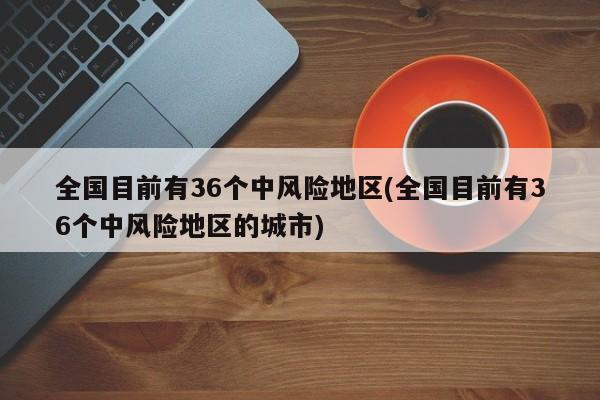 全国目前有36个中风险地区(全国目前有36个中风险地区的城市)