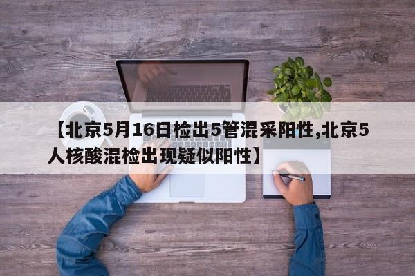 【北京5月16日检出5管混采阳性,北京5人核酸混检出现疑似阳性】