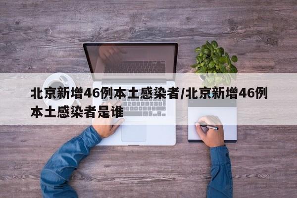 北京新增46例本土感染者/北京新增46例本土感染者是谁