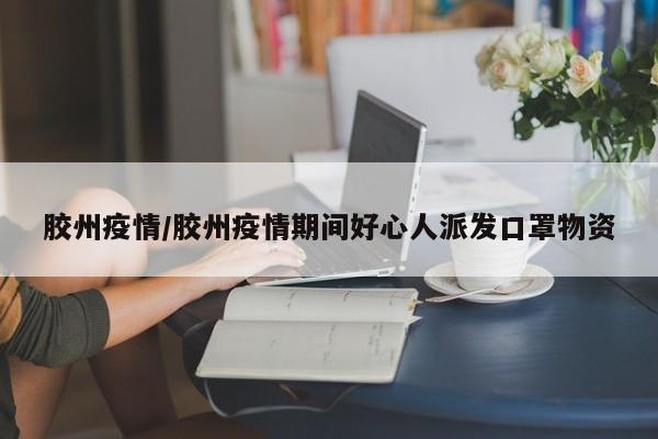 胶州疫情/胶州疫情期间好心人派发口罩物资