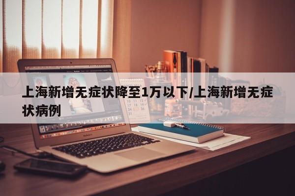 上海新增无症状降至1万以下/上海新增无症状病例