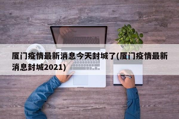 厦门疫情最新消息今天封城了(厦门疫情最新消息封城2021)