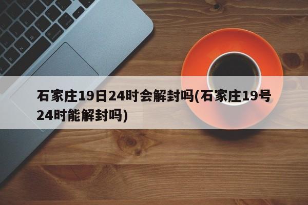 石家庄19日24时会解封吗(石家庄19号24时能解封吗)