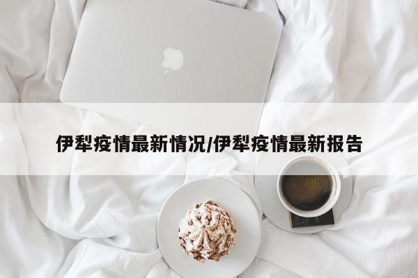 伊犁疫情最新情况/伊犁疫情最新报告