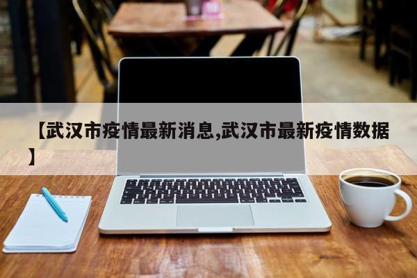 【武汉市疫情最新消息,武汉市最新疫情数据】