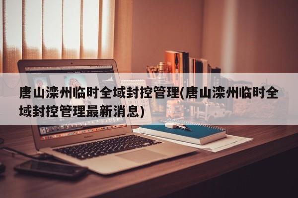唐山滦州临时全域封控管理(唐山滦州临时全域封控管理最新消息)