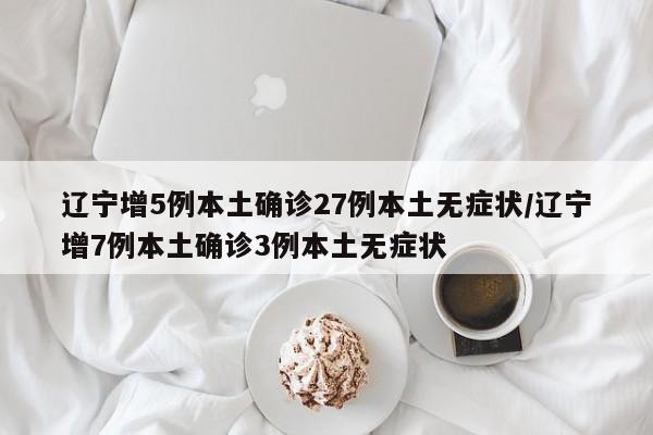 辽宁增5例本土确诊27例本土无症状/辽宁增7例本土确诊3例本土无症状