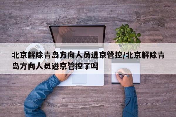 北京解除青岛方向人员进京管控/北京解除青岛方向人员进京管控了吗