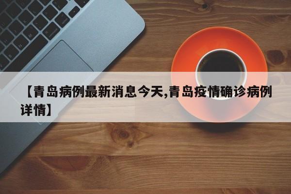 【青岛病例最新消息今天,青岛疫情确诊病例详情】