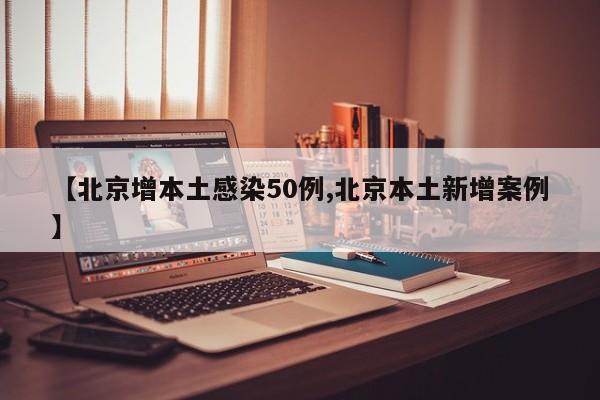 【北京增本土感染50例,北京本土新增案例】