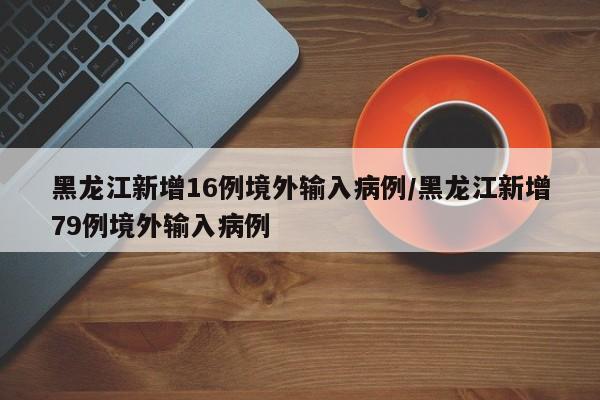 黑龙江新增16例境外输入病例/黑龙江新增79例境外输入病例