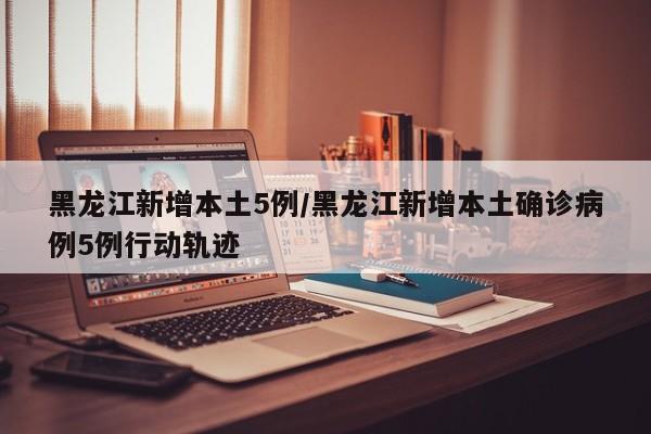 黑龙江新增本土5例/黑龙江新增本土确诊病例5例行动轨迹