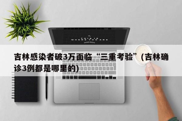 吉林感染者破3万面临“三重考验”(吉林确诊3例都是哪里的)