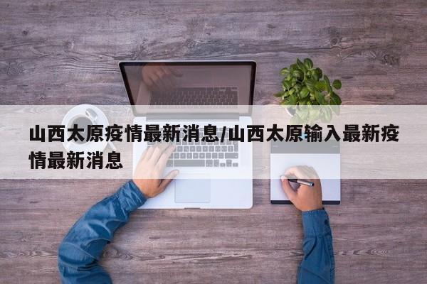 山西太原疫情最新消息/山西太原输入最新疫情最新消息