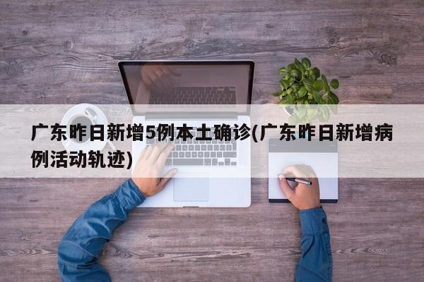 广东昨日新增5例本土确诊(广东昨日新增病例活动轨迹)