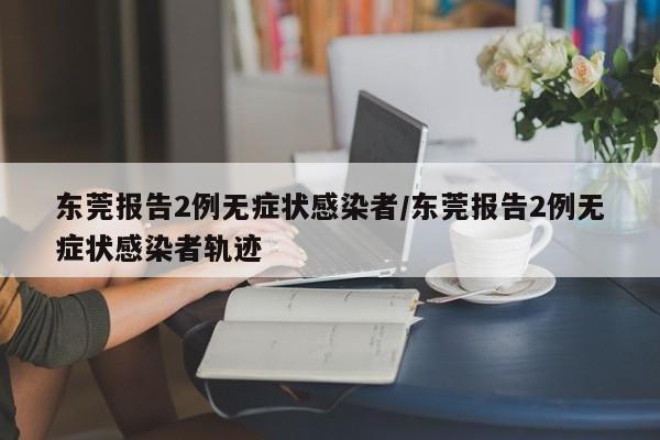 东莞报告2例无症状感染者/东莞报告2例无症状感染者轨迹