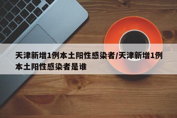 天津新增1例本土阳性感染者/天津新增1例本土阳性感染者是谁