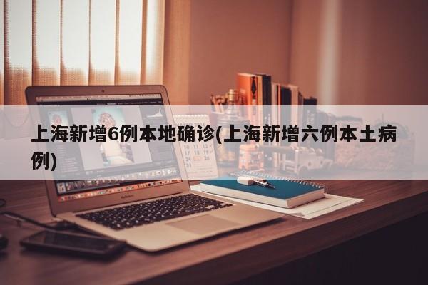 上海新增6例本地确诊(上海新增六例本土病例)