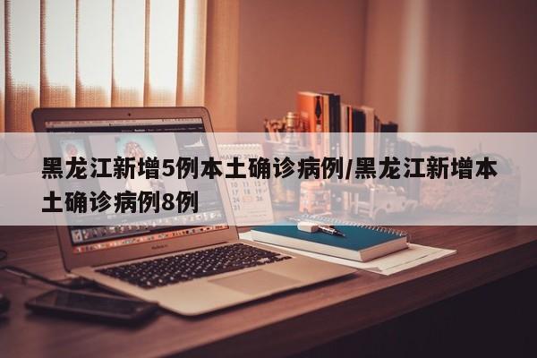 黑龙江新增5例本土确诊病例/黑龙江新增本土确诊病例8例