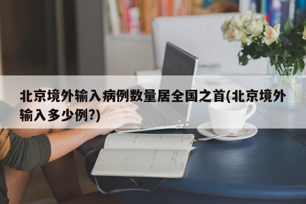 北京境外输入病例数量居全国之首(北京境外输入多少例?)