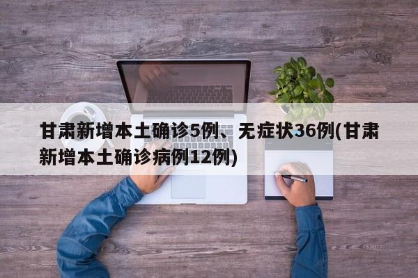 甘肃新增本土确诊5例、无症状36例(甘肃新增本土确诊病例12例)