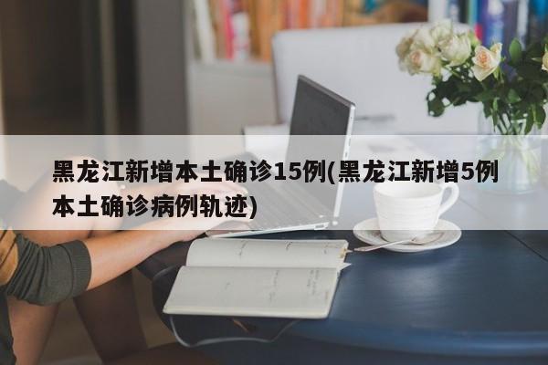 黑龙江新增本土确诊15例(黑龙江新增5例本土确诊病例轨迹)