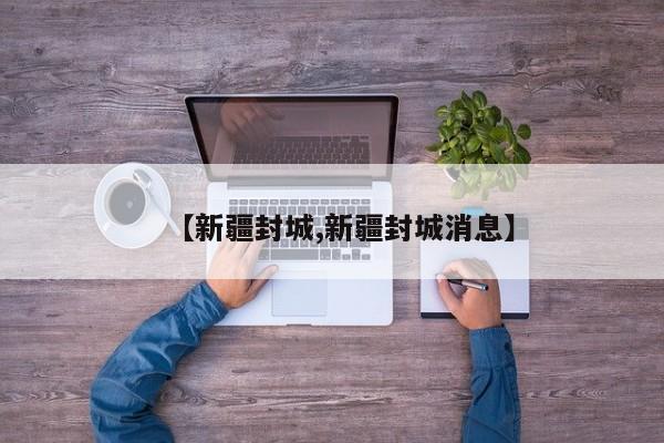 【新疆封城,新疆封城消息】