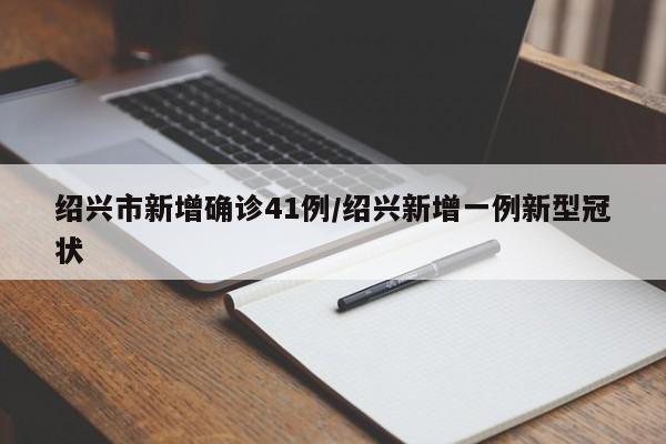 绍兴市新增确诊41例/绍兴新增一例新型冠状