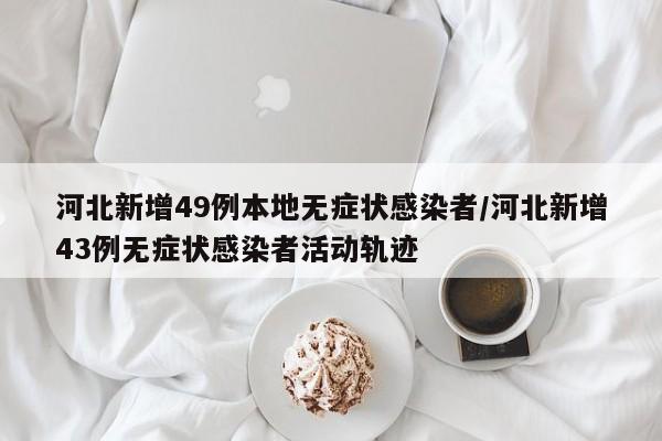 河北新增49例本地无症状感染者/河北新增43例无症状感染者活动轨迹