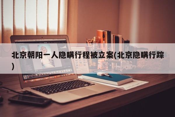 北京朝阳一人隐瞒行程被立案(北京隐瞒行踪)