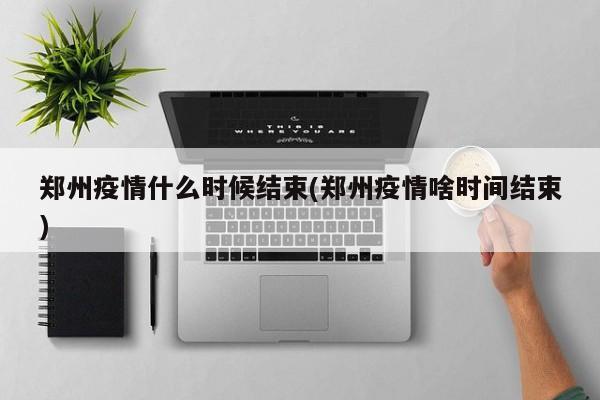 郑州疫情什么时候结束(郑州疫情啥时间结束)
