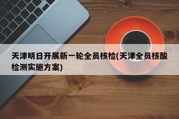 天津明日开展新一轮全员核检(天津全员核酸检测实施方案)