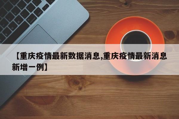 【重庆疫情最新数据消息,重庆疫情最新消息新增一例】