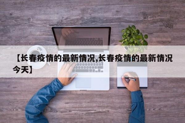 【长春疫情的最新情况,长春疫情的最新情况今天】