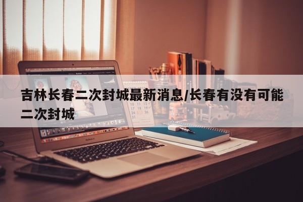 吉林长春二次封城最新消息/长春有没有可能二次封城