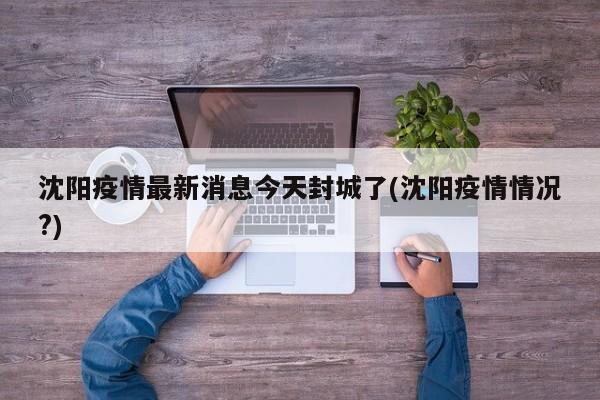 沈阳疫情最新消息今天封城了(沈阳疫情情况?)